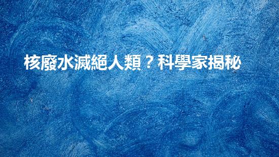 核廢水滅絕人類？科學家揭秘驚人真相！